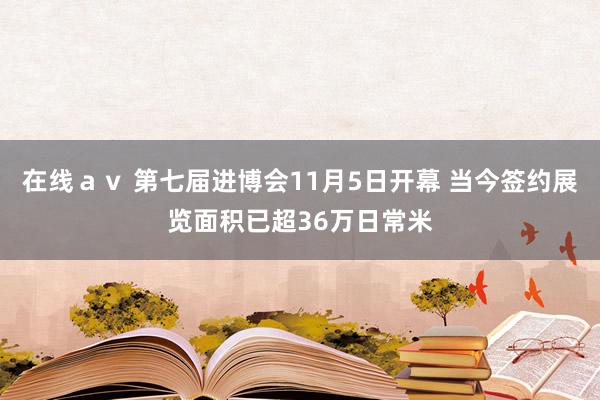 在线ａｖ 第七届进博会11月5日开幕 当今签约展览面积已超36万日常米