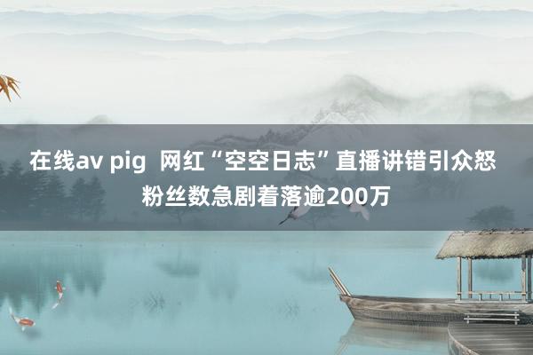 在线av pig  网红“空空日志”直播讲错引众怒 粉丝数急剧着落逾200万