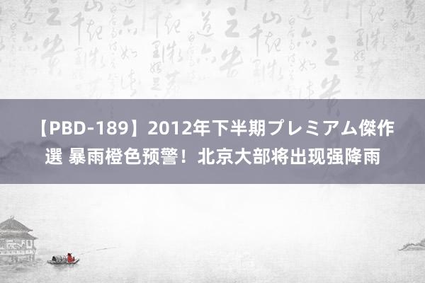 【PBD-189】2012年下半期プレミアム傑作選 暴雨橙色预警！北京大部将出现强降雨