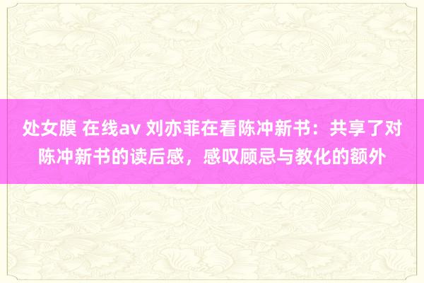 处女膜 在线av 刘亦菲在看陈冲新书：共享了对陈冲新书的读后感，感叹顾忌与教化的额外