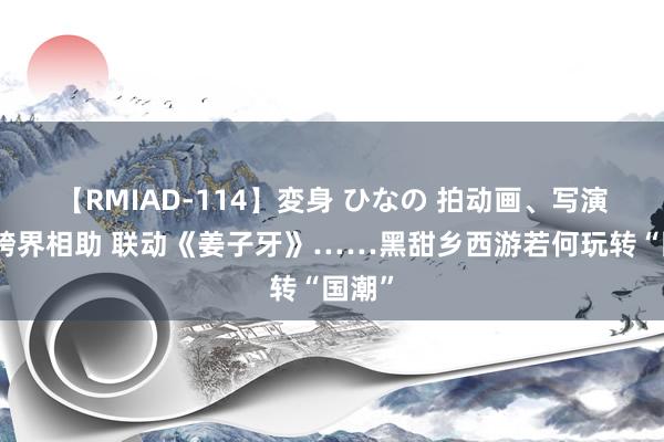 【RMIAD-114】変身 ひなの 拍动画、写演义、跨界相助 联动《姜子牙》……黑甜乡西游若何玩转“国潮”