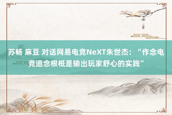 苏畅 麻豆 对话网易电竞NeXT朱世杰：“作念电竞追念根柢是输出玩家舒心的实践”