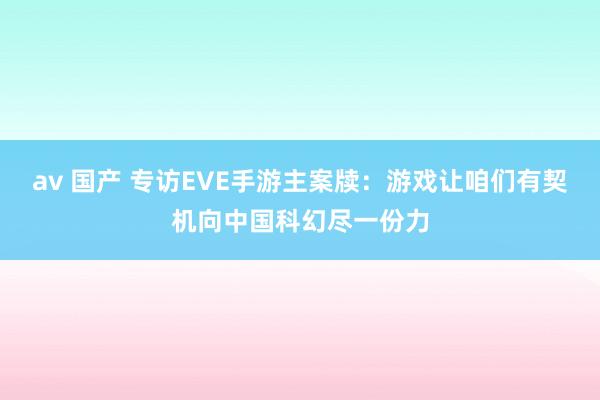 av 国产 专访EVE手游主案牍：游戏让咱们有契机向中国科幻尽一份力