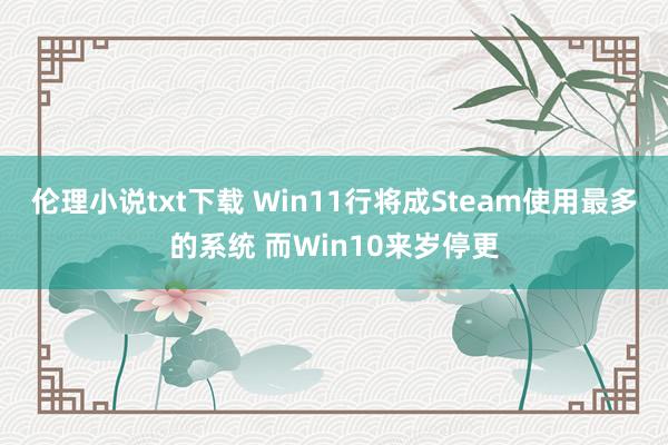 伦理小说txt下载 Win11行将成Steam使用最多的系统 而Win10来岁停更