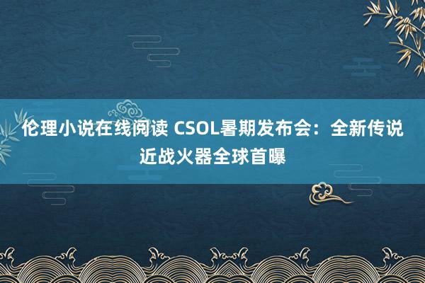 伦理小说在线阅读 CSOL暑期发布会：全新传说近战火器全球首曝