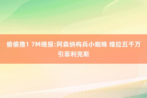 偷偷撸1 7M晚报:阿森纳构兵小蜘蛛 维拉五千万引菲利克斯