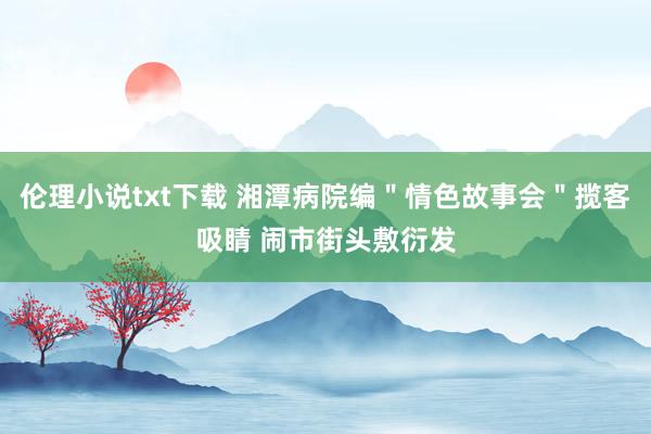 伦理小说txt下载 湘潭病院编＂情色故事会＂揽客吸睛 闹市街头敷衍发