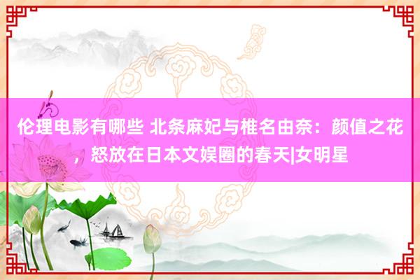 伦理电影有哪些 北条麻妃与椎名由奈：颜值之花，怒放在日本文娱圈的春天|女明星