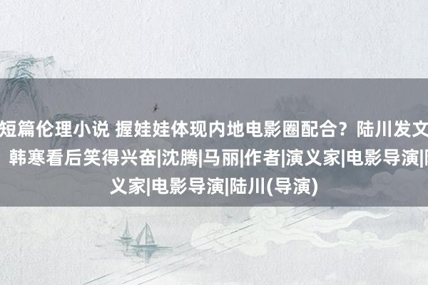 短篇伦理小说 握娃娃体现内地电影圈配合？陆川发文祝它大卖，韩寒看后笑得兴奋|沈腾|马丽|作者|演义家|电影导演|陆川(导演)