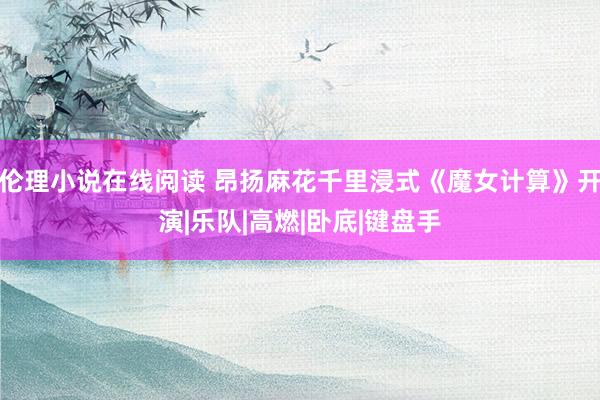 伦理小说在线阅读 昂扬麻花千里浸式《魔女计算》开演|乐队|高燃|卧底|键盘手