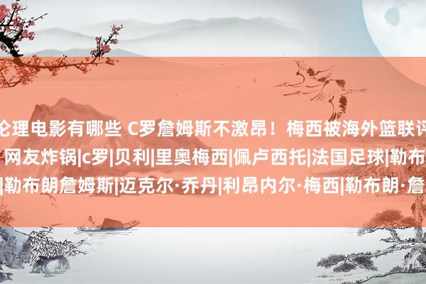 伦理电影有哪些 C罗詹姆斯不激昂！梅西被海外篮联评为GOAT！乔丹笑了，网友炸锅|c罗|贝利|里奥梅西|佩卢西托|法国足球|勒布朗詹姆斯|迈克尔·乔丹|利昂内尔·梅西|勒布朗·詹姆斯|基斯坦奴·朗拿度