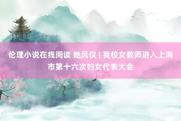 伦理小说在线阅读 她风仪 | 我校女教师进入上海市第十六次妇女代表大会