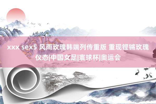 xxx sex5 风雨玫瑰韩端列传重版 重现铿锵玫瑰仪态|中国女足|寰球杯|奥运会