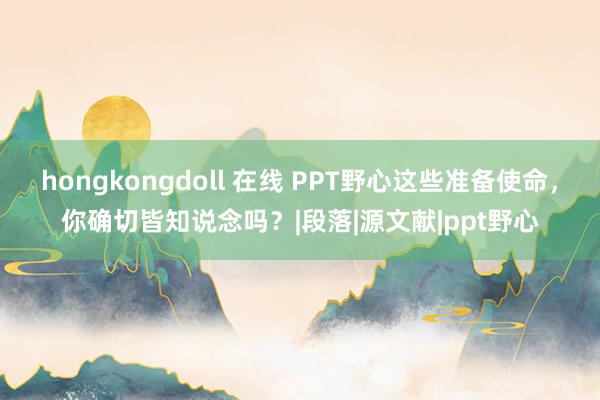 hongkongdoll 在线 PPT野心这些准备使命，你确切皆知说念吗？|段落|源文献|ppt野心