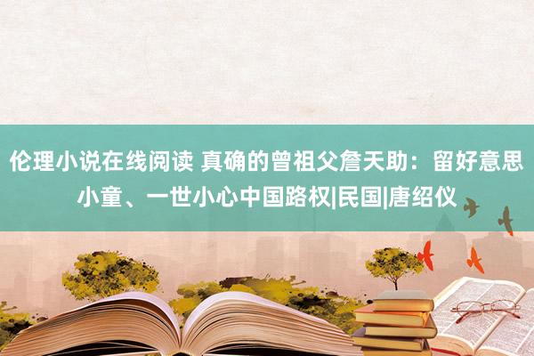 伦理小说在线阅读 真确的曾祖父詹天助：留好意思小童、一世小心中国路权|民国|唐绍仪