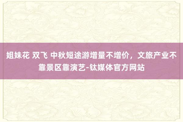 姐妹花 双飞 中秋短途游增量不增价，文旅产业不靠景区靠演艺-钛媒体官方网站