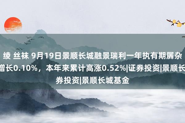 绫 丝袜 9月19日景顺长城融景瑞利一年执有期羼杂A净值增长0.10%，本年来累计高涨0.52%|证券投资|景顺长城基金