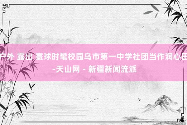 户外 露出 寰球时髦校园乌市第一中学社团当作润心田 -天山网 - 新疆新闻流派