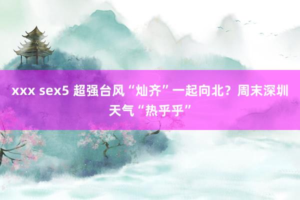 xxx sex5 超强台风“灿齐”一起向北？周末深圳天气“热乎乎”