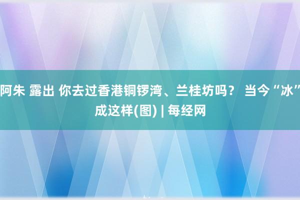 阿朱 露出 你去过香港铜锣湾、兰桂坊吗？ 当今“冰”成这样(图) | 每经网