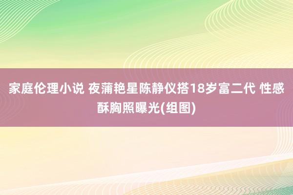 家庭伦理小说 夜蒲艳星陈静仪搭18岁富二代 性感酥胸照曝光(组图)