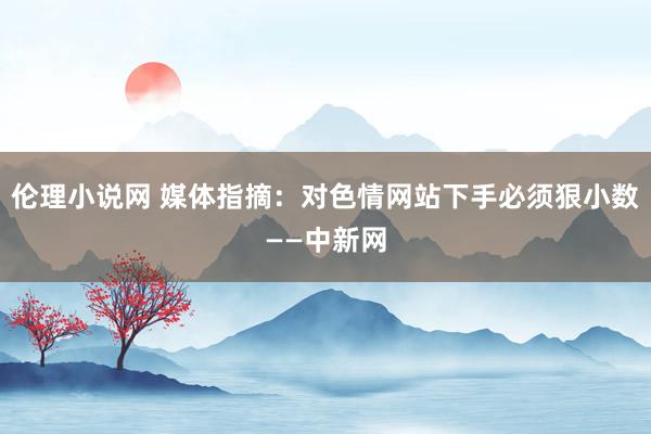 伦理小说网 媒体指摘：对色情网站下手必须狠小数——中新网