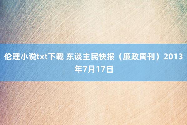 伦理小说txt下载 东谈主民快报（廉政周刊）2013年7月17日