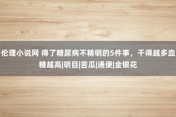 伦理小说网 得了糖尿病不精明的5件事，干得越多血糖越高|明目|苦瓜|通便|金银花