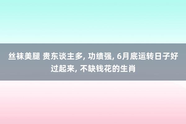 丝袜美腿 贵东谈主多, 功绩强, 6月底运转日子好过起来, 不缺钱花的生肖