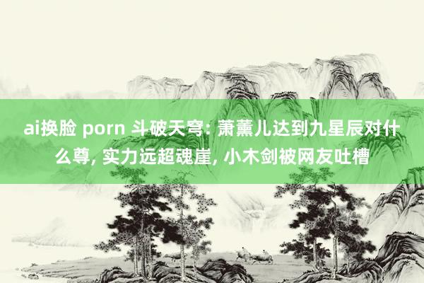ai换脸 porn 斗破天穹: 萧薰儿达到九星辰对什么尊, 实力远超魂崖, 小木剑被网友吐槽
