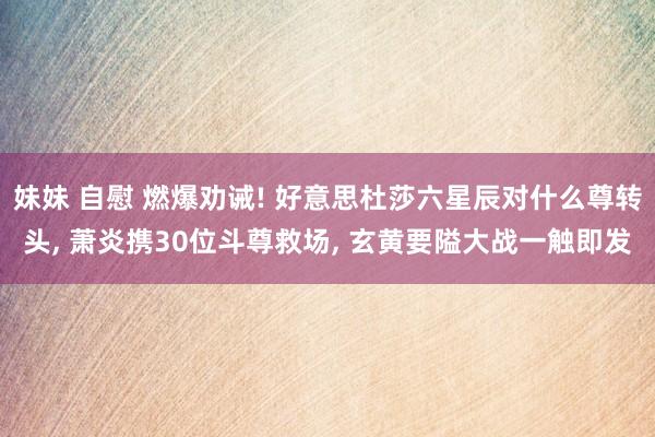 妹妹 自慰 燃爆劝诫! 好意思杜莎六星辰对什么尊转头, 萧炎携30位斗尊救场, 玄黄要隘大战一触即发