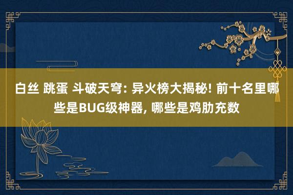 白丝 跳蛋 斗破天穹: 异火榜大揭秘! 前十名里哪些是BUG级神器, 哪些是鸡肋充数