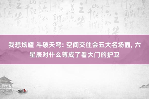 我想炫耀 斗破天穹: 空间交往会五大名场面, 六星辰对什么尊成了看大门的护卫